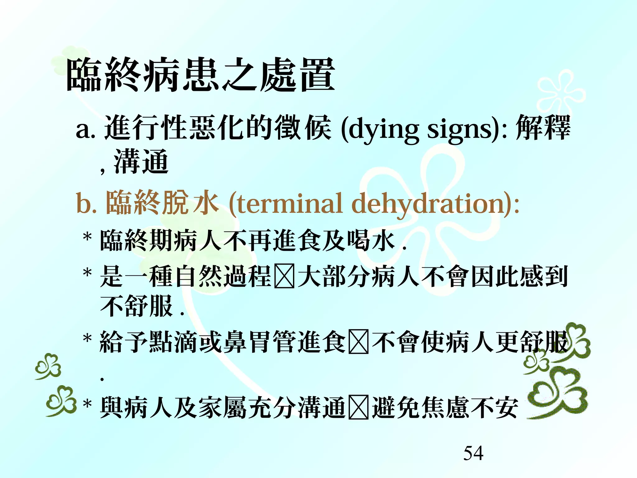 54
臨終病患之處置
a. 進行性惡化的 候徵 (dying signs): 解釋
, 溝通
b. 臨終 水脫 (terminal dehydration):
* 臨終期病人不再進食及喝水 .
* 是一種自然過程大部分病人不會因此感到
不舒服 .
* 給予點滴或鼻胃管進食不會使病人更舒服
.
* 與病人及家屬充分溝通避免焦慮不安
 
