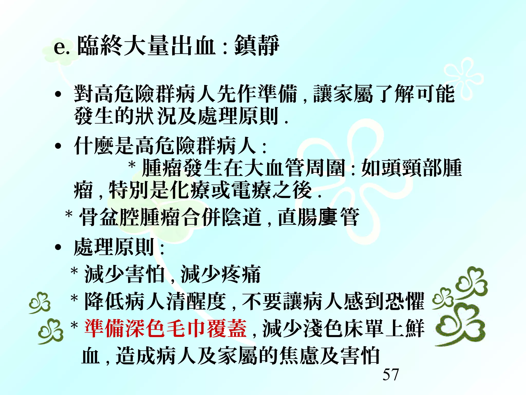 57
e. 臨終大量出血 : 鎮靜
• 對高危險群病人先作準備 , 讓家屬了解可能
發生的 況及處理原則狀 .
• 什麼是高危險群病人 :
* 腫瘤發生在大血管周圍 : 如頭頸部腫
瘤 , 特別是化療或電療之後 .
* 骨盆腔腫瘤合併陰道 , 直腸 管廔
• 處理原則 :
* 減少害怕 , 減少疼痛
* 降低病人清醒度 , 不要讓病人感到恐懼
* 準備深色毛巾覆蓋 , 減少淺色床單上鮮
血 , 造成病人及家屬的焦慮及害怕
 