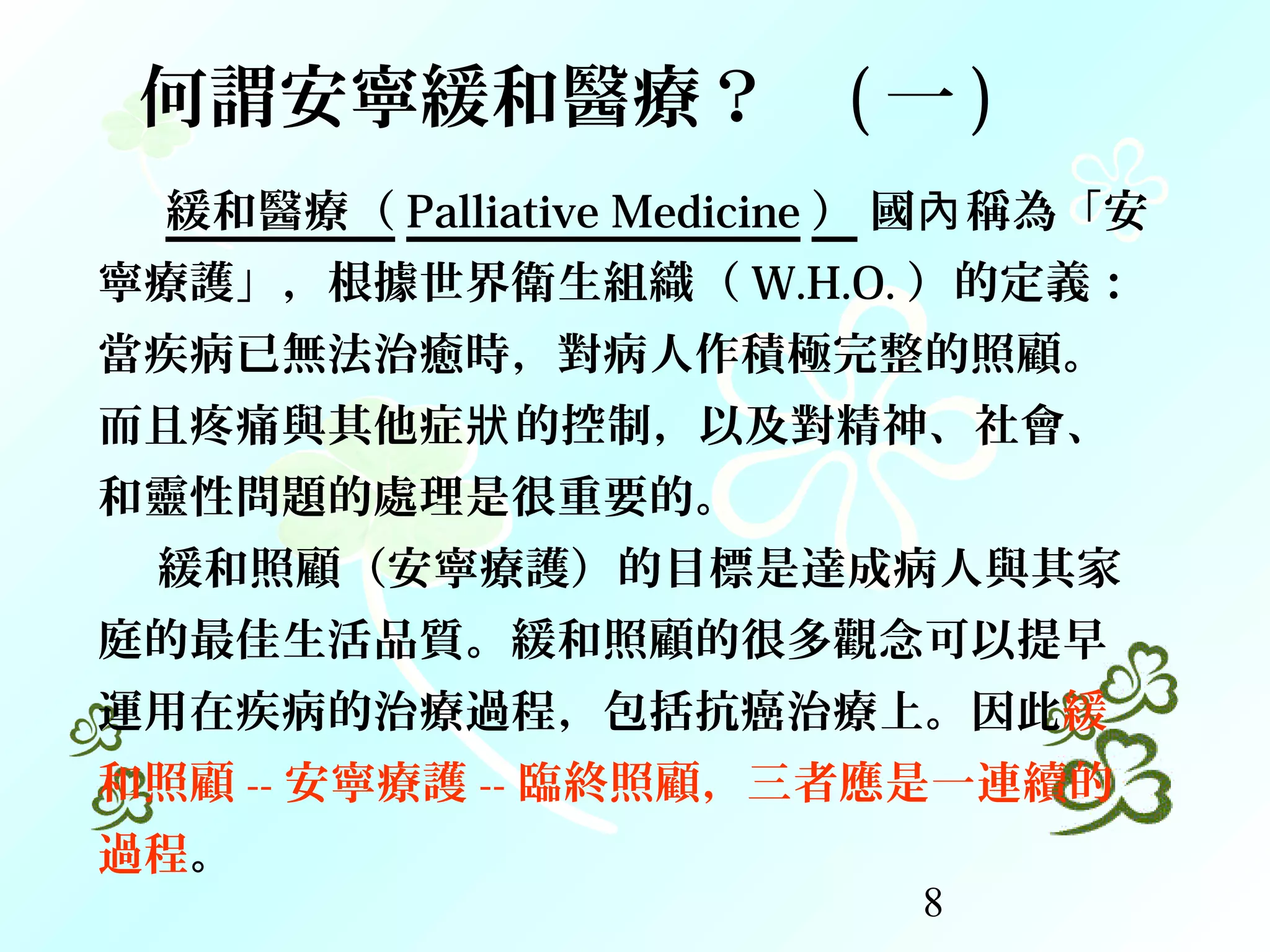 8
緩和醫療（ Palliative Medicine ） 國 稱為「安內
寧療護」，根據世界衛生組織（ W.H.O. ）的定義：
當疾病已無法治癒時，對病人作積極完整的照顧。
而且疼痛與其他症 的控制，以及對精神、社會、狀
和靈性問題的處理是很重要的。
緩和照顧（安寧療護）的目標是達成病人與其家
庭的最佳生活品質。緩和照顧的很多觀念可以提早
運用在疾病的治療過程，包括抗癌治療上。因此緩
和照顧 -- 安寧療護 -- 臨終照顧，三者應是一連續的
過程。
何謂安寧緩和醫療？ ( 一 )
 