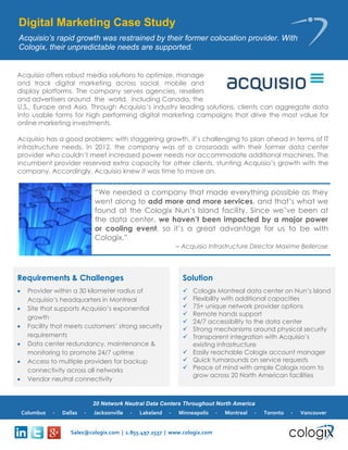 20 Network Neutral Data Centers Throughout North America 
Sales@cologix.com | 1.855.497.2537 | www.cologix.com 
Columbus - Dallas - Jacksonville - Lakeland - Minneapolis - Montreal - Toronto - Vancouver 
Digital Marketing Case Study 
Acquisio’s rapid growth was restrained by their former colocation provider. With Cologix, their unpredictable needs are supported. 
Requirements & Challenges 
 Provider within a 30 kilometer radius of Acquisio’s headquarters in Montreal 
 Site that supports Acquisio’s exponential growth 
 Facility that meets customers’ strong security requirements 
 Data center redundancy, maintenance & monitoring to promote 24/7 uptime 
 Access to multiple providers for backup connectivity across all networks 
 Vendor neutral connectivity 
Solution 
 Cologix Montreal data center on Nun’s Island 
 Flexibility with additional capacities 
 75+ unique network provider options 
 Remote hands support 
 24/7 accessibility to the data center 
 Strong mechanisms around physical security 
 Transparent integration with Acquisio’s existing infrastructure 
 Easily reachable Cologix account manager 
 Quick turnarounds on service requests 
 Peace of mind with ample Cologix room to grow across 20 North American facilities 
“We needed a company that made everything possible as they went along to add more and more services, and that’s what we found at the Cologix Nun’s Island facility. Since we’ve been at the data center, we haven’t been impacted by a major power or cooling event, so it’s a great advantage for us to be with Cologix.” 
– Acquisio Infrastructure Director Maxime Bellerose 
Acquisio offers robust media solutions to optimize, manage and track digital marketing across social, mobile and display platforms. The company serves agencies, resellers and advertisers around the world, including Canada, the 
U.S., Europe and Asia. Through Acquisio’s industry leading solutions, clients can aggregate data into usable forms for high performing digital marketing campaigns that drive the most value for online marketing investments. 
Acquisio has a good problem: with staggering growth, it’s challenging to plan ahead in terms of IT infrastructure needs. In 2012, the company was at a crossroads with their former data center provider who couldn’t meet increased power needs nor accommodate additional machines. The incumbent provider reserved extra capacity for other clients, stunting Acquisio’s growth with the company. Accordingly, Acquisio knew it was time to move on.  