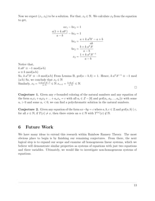 Now we expect (x1, x2) to be a solution. For that, x2 ∈ N. We calculate x2 from the equation
to get,
ax1 − bx2 = 1
a(1 + k.abr
)
a − b
− bx2 = 1
bx2 =
a + k.a2
br
− a + b
ab
bx2 =
b + k.a2
.br
a − b
x2 =
1 + k.a2
.br−1
a − b
Notice that,
k.abr
≡ −1 mod(a-b)
a ≡ b mod(a-b)
So, k.a2
.br
≡ −b mod(a-b) From Lemma B, gcd(a − b, b) = 1. Hence, k.a2
.br−1
≡ −1 mod
(a-b) So, we conclude that x2 ∈ N
Similarly, x3 = 1+k.a3.br−2
a−b
∈ N xr+1 = 1+k.ar
a−b
∈ N.
Conjecture 1. Given any r-bounded coloring of the natural numbers and any equation of
the form a1x1 + a2x2 + ... + anxn = c with all ai ∈ Z − [0] and gcd(a1, a2, ..., an)|c with some
ai > 0 and some ai < 0, we can ﬁnd a polychromatic solution in the natural numbers.
Conjecture 2. Given any equation of the form ax−by = c where a, b, c ∈ Z and gcd(a, b) | c,
for all x ∈ N, if T(x) = x, then there exists an n ∈ N with T(n)
(x) ∈ N.
6 Future Work
We have many ideas to extend this research within Rainbow Ramsey Theory. The most
obvious place to begin is by ﬁnishing our remaining conjectures. From there, the next
logical step is to expand our scope and examine all homogeneous linear systems, which we
believe will demonstrate similar properties as systems of equations with just two equations
and three variables. Ultimately, we would like to investigate non-homogeneous systems of
equations.
13
 