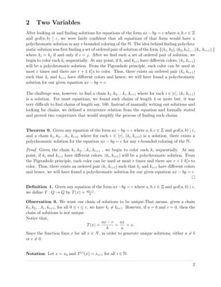 2 Two Variables
After looking at and ﬁnding solutions for equations of the form ax − by = c where a, b, c ∈ Z
and gcd(a, b) | c, we were fairly conﬁdent that all equations of that form would have a
polychromatic solution in any r-bounded coloring of the N. The idea behind ﬁnding polychro-
matic solution was ﬁrst ﬁnding a set of ordered pair of solution of the form {(k1, k2), (k2, k3), ...(kr, kr+1).}
where ki = kj if and only if i = j. After we ﬁnd such a set of ordered pair of solution, we
begin to color each ki sequentially. At any point, if ki and ki+1 have diﬀerent colors, (ki, ki+1)
will be a polychromatic solution. From the Pigeonhole principle, each color can be used at
most r times and there are r + 1 kis to color. Thus, there exists an ordered pair (ki, ki+1)
such that ki and ki+1 have diﬀerent colors and hence, we will have found a polychromatic
solution for our given equation ax − by = c.
The challenge was, however, to ﬁnd a chain k1, k2, ...kr, kr+1 where for each i ∈ [r], (ki, ki+1)
is a solution. For most equations, we found such chains of length 4 or more but, it was
very diﬃcult to ﬁnd chains of length say, 100. Instead of manually writing out solutions and
looking for chains, we deﬁned a recurrence relation from the equation and formally stated
and proved two conjectures that would simplify the process of ﬁnding such chains.
Theorem 0. Given any equation of the form ax − by = c where a, b, c ∈ Z and gcd(a, b) | c,
and a chain k1, k2, ...kr, kr+1 where for each i ∈ [r], (ki, ki+1) is a solution, there exists a
polychromatic solution for the equation ax − by = c for any r-bounded coloring of the N.
Proof. Given the chain k1, k2, ...kr, kr+1 , we begin to color each ki sequentially. At any
point, if ki and ki+1 have diﬀerent colors, (ki, ki+1) will be a polychromatic solution. From
the Pigeonhole principle, each color can be used at most r times and there are r + 1 kis to
color. Thus, there exists an ordered pair (ki, ki+1) such that ki and ki+1 have diﬀerent colors
and hence, we will have found a polychromatic solution for our given equation ax − by = c.
Deﬁnition 1. Given any equation of the form ax−by = c where a, b, c ∈ Z and gcd(a, b) | c,
we deﬁne T : Q → Q by T(x) = ax−c
b
.
Observation 0. We want our chain of solutions to be unique.That means, given a chain
k1, k2, ...kr, kr+1, for all 0 ≤ i ≤ r, we have ki = ki+1. However, if a = b and c = 0, then the
chain of solutions is not unique.
Notice that,
T(x) =
ax − c
b
=
ax
a
= x.
Since the function ﬁxes x for all x ∈ N, in order to generate unique solutions, either a = b
or c = 0.
Notation: Let x = x0 and T(i)
(x) = xi+1 for all i ∈ N.
2
 