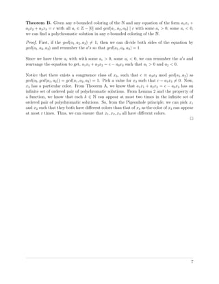 Theorem B. Given any r-bounded coloring of the N and any equation of the form a1x1 +
a2x2 + a3x3 = c with all ai ∈ Z − [0] and gcd(a1, a2, a3) | c with some ai > 0, some ai < 0,
we can ﬁnd a polychromatic solution in any r-bounded coloring of the N.
Proof. First, if the gcd(a1, a2, a3) = 1, then we can divide both sides of the equation by
gcd(a1, a2, a3) and renumber the a s so that gcd(a1, a2, a3) = 1.
Since we have three ai with with some ai > 0, some ai < 0, we can renumber the a s and
rearrange the equation to get, a1x1 + a2x2 = c − a3x3 such that a1 > 0 and a2 < 0.
Notice that there exists a congruence class of x3, such that c ≡ a3x3 mod gcd(a1, a2) as
gcd(a3, gcd(a1, a2)) = gcd(a1, a2, a3) = 1. Pick a value for x3 such that c − a3x3 = 0. Now,
x3 has a particular color. From Theorem A, we know that a1x1 + a2x2 = c − a3x3 has an
inﬁnite set of ordered pair of polychromatic solutions. From Lemma 2 and the property of
a function, we know that each k ∈ N can appear at most two times in the inﬁnite set of
ordered pair of polychromatic solutions. So, from the Pigeonhole principle, we can pick x1
and x2 such that they both have diﬀerent colors than that of x3 as the color of x3 can appear
at most r times. Thus, we can ensure that x1, x2, x3 all have diﬀerent colors.
7
 