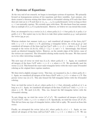 4 Systems of Equations
At the very end of our research, we began to investigate systems of equations. We primarily
focused on homogeneous systems of two equations and three variables. Last summer, stu-
dents created a theorem stating that there exists a 3-bounded coloring of N such that there
does not exist an m ∈ N such that m·(v1, v2, ..., vn) is a polychromatic vector so long as three
vi > 1 are mutually coprime. We certainly agree with them. We also know from last summer
that no multiple of (1, a, a2
) is polychromatic. However, we believe we can extend this result.
First, we attempted to try a vector (a, b, c), where gcd(a, b, c) = 1 but gcd(a, b) = gcd(a, c) =
gcd(b, c) = 1. The easiest way to try this is to take three prime numbers p, q, r and generate
the vector (pq, pr, qr).
Whereas students last summer took p, q, r and considered all integers of the form pi
qj
rk
with i + j + k = n where n ∈ N, generating a triangular lattice, we took pq, pr, qr and
considered all integers of the form (pq)i
(pr)j
(qr)k
with i + j + k = n where n ∈ N. A good
example is the vector (6, 10, 15), with p = 2, q = 3, and r = 5. Interestingly, this formed
nearly an identical triangular lattice. However, on the outside edges of the lattice, none of
the vertices are connected. The 3-bounded coloring works exactly the same. We then moved
on to try other interesting examples.
The next type of vector we tried was (1, a, b), where gcd(a, b) = 1. Again, we considered
all integers of the form 1i
aj
bk
with i + j + k = n where n ∈ N. We speciﬁcally used the
vector (1, 2, 3). This formed the exact same triangular lattice with the exact same 3-bounded
coloring as the original three coprime numbers.
We then tried a slightly stranger vector. This time, we examined (a, 2a, c), where gcd(a, b) =
1. Again, we considered all integers of the form ai
2aj
bk
with i+j +k = n where n ∈ N. Our
precise vector was (2, 4, 7). This also formed the full triangular lattice with the 3-bounded
coloring.
Next, we tried the vector (1, ab, ac), where gcd(a, b, c) = 1 but, obviously, gcd(ab, ac) = 1, as
long as a = 1. Again, we considered all integers of the form 1i
(ab)j
(ac)k
with i + j + k = n
where n ∈ N. We used (1, 6, 10). This, too, formed the full triangular lattice with the
3-bounded coloring.
To mix things up, we tried the vector (a3
, a4
, a5
). We considered all integers of the form
(a3
)i
(a4
)j
(a5
)k
, with i + j + k = n where n ∈ N. Speciﬁcally, we tried the vector (23
, 24
, 25
).
This did not form any type of triangular lattice, either full or spiky. We moved on from this
vector.
Finally, we attempted the vector (ab, ac, de), where gcd(a, b, c, d, e) = 1. Again, we con-
sidered all integers of the form (ab)i
(ac)j
(de)k
with i + j + k = n where n ∈ N. We use
8
 