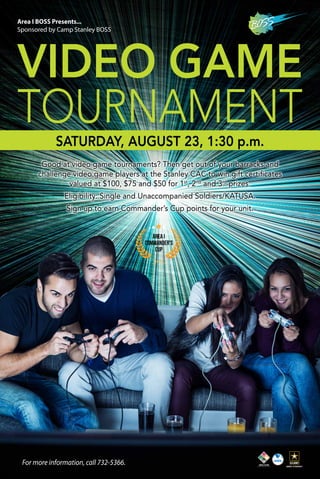 VIDEO GAME
TOURNAMENT
Good at video game tournaments? Then get out of your barracks and
challenge video game players at the Stanley CAC to win gift certificates
valued at $100, $75 and $50 for 1st
, 2nd
and 3rd
prizes.
Eligibility: Single and Unaccompanied Soldiers/KATUSA.
Sign up to earn Commander’s Cup points for your unit.
Area I
Commander’s
Cup
Area I BOSS Presents...
Sponsored by Camp Stanley BOSS
For more information, call 732-5366.
SATURDAY, AUGUST 23, 1:30 p.m.
 