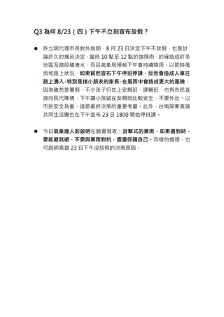 Q3 為何 8/23（四）下午不立刻宣布放假？
 許立明代理市長對外說明，8 月 23 日決定下午不放假，也是討
論許久的痛苦決定，當時 10 點至 12 點的強降雨，的確造成許多
地區及路段積淹水，而且氣象局預報下午會持續降雨，以那時風
雨和路上狀況，如果貿然宣布下午停班停課，反而會造成人車往
路上湧入，特別是接小朋友的家長，在風雨中會造成更大的風險，
因為雖然是暑假，不少孩子仍在上安親班、課輔班，也有市民直
接向民代陳情，下午讓小孩留在安親班比較安全，不要外出。以
市民安全為重，這是最終決策的重要考量。此外，台南屏東高雄
共同生活圈也在下午宣布 23 日 1800 開始停班課。
 今日氣象達人彭啟明在臉書發表：游擊式的暴雨，如果遇到時，
要能避就避，不要與暴雨對抗，盡量保護自己。同樣的道理，也
可說明高雄 23 日下午沒放假的決策原因。
 