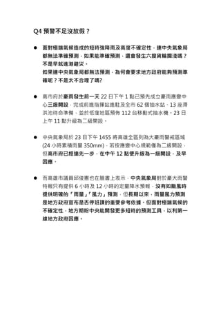 Q4 預警不足沒放假？
 面對極端氣候造成的短時強降雨及高度不確定性，連中央氣象局
都無法準確預測，如果能準確預測，還會發生六搜貨輪擱淺嗎？
不是早就進港避災。
如果連中央氣象局都無法預測，為何會要求地方政府能夠預測準
確呢？不是太不合理了嗎?
 高市府於豪雨發生前一天 22 日下午 1 點已預先成立豪雨應變中
心三級開設，完成前進指揮站進駐及全市 62 個抽水站、13 座滯
洪池待命準備，並於低窪地區預佈 112 台移動式抽水機。23 日
上午 11 點升級為二級開設。
 中央氣象局於 23 日下午 1455 將高雄全區列為大豪雨警戒區域
(24 小時累積雨量 350mm)，若按應變中心規範僅為二級開設，
但高市府已經搶先一步，在中午 12 點便升級為一級開設，及早
因應。
 而高雄市議員邱俊憲也在臉書上表示，中央氣象局對於豪大雨警
特報只有提供 6 小時及 12 小時的定量降水預報，沒有如颱風時
提供明確的「雨量」「風力」預測，但長期以來，雨量風力預測
是地方政府宣布是否停班課的重要參考依據。但面對極端氣候的
不確定性，地方期盼中央能開發更多短時的預測工具，以利第一
線地方政府因應。
 