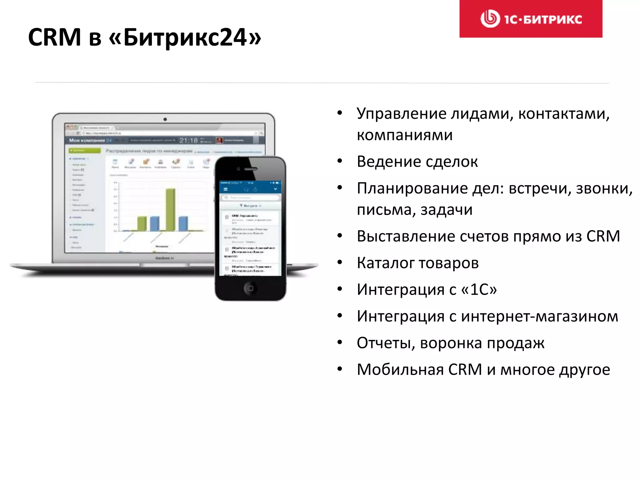 CRM в «Битрикс24»
• Управление лидами, контактами,
компаниями
• Ведение сделок
• Планирование дел: встречи, звонки,
письма, задачи
• Выставление счетов прямо из CRM
• Каталог товаров
• Интеграция с «1С»
• Интеграция с интернет-магазином
• Отчеты, воронка продаж
• Мобильная CRM и многое другое
 