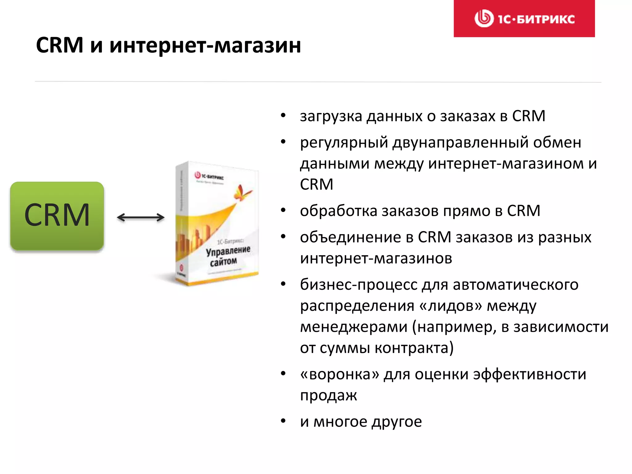 CRM и интернет-магазин
• загрузка данных о заказах в CRM
• регулярный двунаправленный обмен
данными между интернет-магазином и
CRM
• обработка заказов прямо в CRM
• объединение в CRM заказов из разных
интернет-магазинов
• бизнес-процесс для автоматического
распределения «лидов» между
менеджерами (например, в зависимости
от суммы контракта)
• «воронка» для оценки эффективности
продаж
• и многое другое
CRM
 