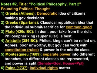 Notes #2 , Title: “ Political Philosophy, Part 2 ”   Founding Political Thought 1)  Greeks (Athens) :  Democratic  idea of citizens making gov decisions 2)  Greeks (Spartans) : Classical republican idea that the individual submit/sacrifice for  common good 3)   Plato  (420s BC):  In dem. poor take from the rich. Philosopher king (super ruler) is best. 4)  Aristotle  (384 BC):  Philos. kings can’t be relied on. Agrees, poor unworthy, but gov can work with  constitution (rules)  & power in the middle class. 5)  Montesquieu (1689) :  separate power   into different branches, so different classes are represented, and power is split  (Senate=Gov, House=Ppl) 6)  Paine (1737) :  Indivdual rights   matter. 