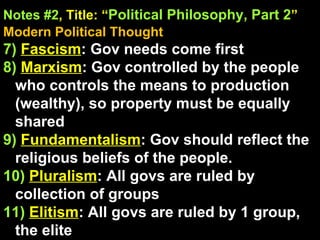 Notes #2 , Title: “ Political Philosophy, Part 2 ”   Modern Political Thought 7)   Fascism : Gov needs come first 8)   Marxism : Gov controlled by the people who controls the means to production (wealthy), so property must be equally shared 9)   Fundamentalism : Gov should reflect the religious beliefs of the people. 10)   Pluralism : All govs are ruled by collection of groups  11)   Elitism : All govs are ruled by 1 group, the elite 