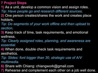7 Project Steps 1)   As a unit, develop a common vision and assign roles. Tip: Have people go and research different sources . 2)   One person creates/shares the work and creates place holders. Tip: Do segments of your work offline and then upload to section . 3)   Keep track of time, task requirements, and emotional wellness. Tip: Clearly assigned roles, planning, and awareness are essential. 4)   When done, double check task requirements and aesthetics.  Tip: ݺߣs: font bigger than 30, strategic use of A/V multimedia. 6)   Share with Chiang: chiangwork@gmail.com 7)   Rehearse and complement each other on a job well done. 
