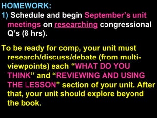 HOMEWORK: 1)  Schedule and begin  September’s unit  meetings  on  researching  congressional Q’s (8 hrs). To be ready for comp, your unit must research/discuss/debate (from multi-viewpoints) each “ WHAT DO YOU THINK ” and “ REVIEWING AND USING THE LESSON ” section of your unit. After that, your unit should explore beyond the book.   