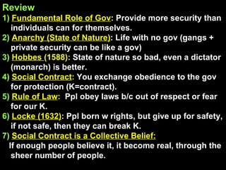 Review 1)  Fundamental Role of Gov : Provide more security than individuals can for themselves. 2)  Anarchy (State of Nature) : Life with no gov (gangs + private security can be like a gov) 3)  Hobbes  (1588):  State of nature so bad, even a dictator (monarch) is better. 4)  Social Contract :  You exchange obedience to the gov for protection (K=contract). 5)  Rule of Law :  Ppl obey laws b/c out of respect or fear for our K. 6)   Locke (1632) : Ppl born w rights, but give up for safety, if not safe, then they can break K. 7)  Social Contract is a Collective Belief: If enough people believe it, it become real, through the sheer number of people. 