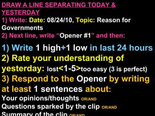 DRAW A LINE SEPARATING TODAY & YESTERDAY 1) Write:   Date:  08/24/10 , Topic:  Reason for Governments 2) Next line, write “ Opener #1 ” and then:  1) Write  1 high + 1   low   in last 24 hours 2) Rate your understanding of yesterday:  lost < 1-5 > too easy (3 is perfect) 3) Respond to the  Opener  by writing at least   1 sentences  about : Your opinions/thoughts  OR/AND Questions sparked by the clip   OR/AND Summary of the clip  OR/AND Announcements: None 