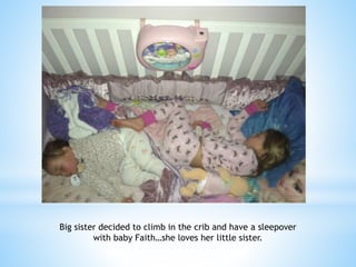 Big sister decided to climb in the crib and have a sleepover 
with baby Faith…she loves her little sister. 
 