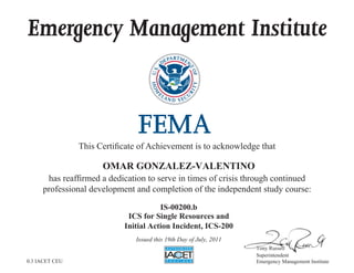 Emergency Management Institute
This Certificate of Achievement is to acknowledge that
has reaffirmed a dedication to serve in times of crisis through continued
professional development and completion of the independent study course:
Tony Russell
Superintendent
Emergency Management Institute
OMAR GONZALEZ-VALENTINO
IS-00200.b
ICS for Single Resources and
Initial Action Incident, ICS-200
Issued this 19th Day of July, 2011
0.3 IACET CEU
 
