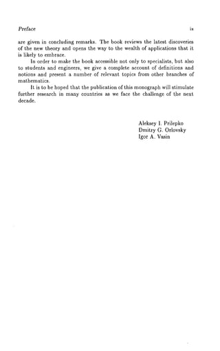 Preface ix 
are given in concluding remarks. The book reviews the latest discoveries 
of the new theory and opens the way to the wealth of applications that it 
is likely to embrace. 
In order to make the book accessible not only to specialists, but also 
to students and engineers, we give a complete account of definitions and 
notions and present a number of relevant topics from other branches of 
mathematics. 
It is to be hoped that the publication of this monographw ill stimulate 
further research in many countries as we face the challenge of the next 
decade. 
Aleksey I. Prilepko 
Dmitry G. Orlovsky 
Igor A. Vasin 
 