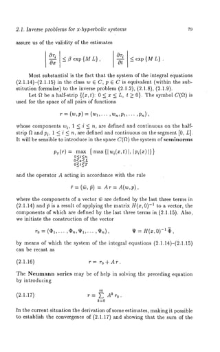 2,1. Inverse problems for x-hyperbolic systems 79 
assure us of the validity of the estimates 
~-x -< 3 exp {M L}, ~ _< exp{ML} . 
Most substantial is the fact that the system of the integral equations 
(2.1.14)-(2.1.15) in the class w 6 C, p 6 C is equivalent (within the 
stitution formulae) to the inverse problem (2.1.2), (2.1.8), (2.1.9). 
Let f~ be a half-strip {(x,t): 0 < x < L, t >_ 0}. The symbol C(f~) 
used for the space of all pairs of functions 
’P -~ (W, p) -~ (Wl, . , Wn,/91,... , ~)n ), 
whose components wi, 1 < i < n, are defined and continuous on the half-strip 
f~ and Pi, 1 < i < n, are defined and continuous on the segment [0, L]. 
It will be sensible to introduce in the space C(V~) the system of semlnorms 
pr(r) : max 
O<i<n 
O<x<L 
O<t<T 
{ max{I wi(x,t)l, Ipi(x)I}} 
and the operator A acting in accordance with the rule 
~=(~,~) : Ar: A(w,p), 
where the components of a vector t~ are defined by the last three terms in 
(2.1.14) and ~5 is a result of applying the matrix H(x, 0)-~ to a vector, the 
components of which are defined by the last three terms in (2.1.15). Also, 
we initiate the construction of the vector 
r0 = ((I)1,... ,~n,lI/1,... ~ = H(x,0) -1 ~, 
by means of which the system of the integral equations (2.1.14)-(2.1.15) 
can be recast as 
(2.1.16) r = r0 + At. 
The Neumann series may be of help in solving the preceding equation 
by introducing 
oo 
(2.1.17) r = ~ Ak r0. 
k=0 
In the current situation the derivation of some estimates, making it possible 
to establish the convergence of (2.1.17) and showing that the sum of the 
 