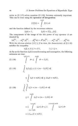 80 2. Inverse Problems for Equations of Hyperbolic Type 
series in (2.1.17) solves equation (2.1.16), becomes extremely important. 
This can be done using the operator of integration 
(If)(t) / f( r) dr 
0 
and the function defined by the recurrence relation 
Io(t) = 1, Ik(t) = I(I~_z(t)). 
The components of the image of the kth power of any operator A are 
denoted by 
,)¢, 2)n) 
With the obvious relation [[ K I[ ~ fl in view, the characteristic of (2.1.10) 
satisfies the inequality 
As far as the function I~ (t) is nondecreasing and nonnegative, the following 
estimates are true: 
ri(~;~,t) ~+ZL 
(2.1.18) / dT~ J dv=Ii(t), 
0 0 
(2.1.19) ] I~(ri(~;x,t ) + (m- 1)~L) 
<_ ] I~(t + m3L) d~ <_ LI~(t + m~L), 
ic~ 
(2.1.20) 
x ri 
+(m-1)~L) dr 
<L 
0 
t+m~L 
= L j Ik(r) dr <_ L 
(,~- 1)~L 
(t+rn~L )+~L J Ik(v) 
0 
= L Ik+l (t + milL). 
 