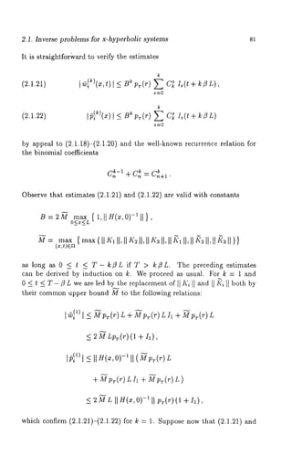 Inverse problems for x-hyperbolic systems 81 
It is straightfor(vard to verify the estimates 
(2.1.21) 
k 
(2.1.22) I/~I ~)(x) I B~ pr(r) E C~ Is( t + k /3 
s-~O 
by appeal to (2.1.18)-(2.1.20) and the well-known recurrence relation 
the binomial coefficients 
c~-1+ c~ = c~+1. 
Observe that estimates (2.1.21) and (2.1.22) are valid with constants 
max { 1,[[H(x,0)-~ 11 
O<x<L ’ 
max { max{lllqII ,IIK~II 
(x,t)egt 
as long as 0 _< t _< T- k/3L if T > k/3L. The preceding estimates 
can be derived by induction on k. We proceed as usual. For k = 1 and 
0 < t < T -/3 L we are led by the replacement of [1Ki 1] and II ~’~II both by 
their common upper bound M to the following relations: 
] ~--i( ~1)<- ~p~(r) L+ Yp~.(r)LI~ +~¢p~.(r) 
<_ 2 M Lpr(r) (1 + I1), 
I P}II) _<I I H(~-,1 II(~~P-(~) L 
+ Mpr(r) LI~ + Mpr(r) 
<_ 2 M L II H(x, O)-~ II PT(r) (1 + I1), 
which confirm (2.1.21)-(2.1.22) for k = 1. Suppose now that (2.1.21) 
 