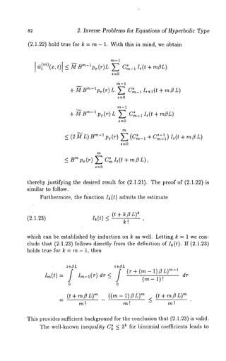 82 2. Inverse Problems for Equations of Hyperbolic Type 
(2.1.22) hold true for k = rn - 1. With this in mind, we obtain 
m-1 
m-1 
+ L C s 
m-1 (t+m~L) 
m-1 
+ -~B"~-’ pr(r) L E C~_~ I,(t + m~L) 
m 
s-1 _< (2ML) m-~p~(r) E(m-~+C~-~)Is(t+mZL) 
C s 
m 
-<Bmpr(r) EC~I~(t+mflL)’ 
thereby justifying the desired result for (2.1.21). The proof of (2.1.22) 
similar to follow. 
Furthermore, the function I~(t) admits the estimate 
(~t + k ~ L) 
(2.1,23) I~(t) < k! 
which can be established by induction on k as well. Letting k = 1 we con-clude 
that (2.1.23) follows directly from the definition of Ik(t). If (2.1.23) 
holds true for k = m- 1, then 
t+~L 
Ira(t)= J Irn-l(T) d-T< / (r+(rn-(1m)l) -L )1m)-!~ dr 
0 0 
(mt-l-m~L) ((m-1)~L) m < (mt+mflL) 
m! m! - 
This provides sufficient background for the conclusion that (2.1.23) is valid. 
The well-known inequality C~ _< 2~ for binomial coefficients leads to 
 