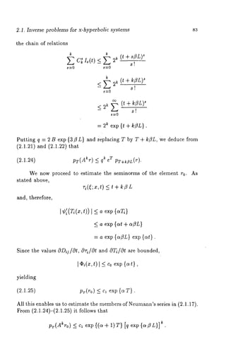 2,1. Inverse problems for x-hyperbolic systems 83 
the chain of relations 
k k 
~ C~ I,(t) < ~ s~ ( t + s~L) 
- 
s=0 s=0 
~ (~t + ~ZL) 
<E2 ~- 
~=0 
< 2~ ~ (~~ + ~ZL) 
- 
= 2t exp {t + k~L}. 
Putting q = 2 B exp {3/3 L} and replacing T by T + k/3L, we deduce from 
(2.1.21) and (2.1.22) 
(2.1.24) pT(A~r) <_ q~ T pT+~zr(r). 
We now proceed to estimate the seminorms of the element r0. 
stated above, 
~i(~; x,t) _< t+ ~ZL 
and, therefore, 
As 
I ¢i(T/(x,t)) I _< a exp {aT/} 
_< a exp {at + a~L} 
= a exp {a~L} exp {at}. 
Since the values ODij/Ot, Ori/Ot and O~/Ot are bounded, 
I ¢i(x,t) l ~ Co exp {at}, 
yielding 
(2.1.25) p~(~o_)< ~ , exp{ ~T }. 
All this enables us to estimate the memberso f Neumann’se ries in (2.1.17). 
From (2.1.24)-(2.1.25) it follows 
pr(Akro) <_ c~ ekx. p{(o~+ 1)T) [q exp{aC3L)] 
 