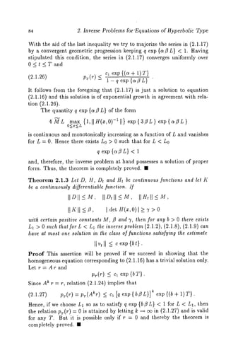 s4 2. Inverse Problems for’Equations of Hyperbolic Type 
With the aid of the last inequality we try to majorize the series in (2.1.17) 
by a convergent geometric progression keeping q exp {ct ~ L} < 1. Having 
stipulated this condition, the series in (2.1.17) converges uniformly over 
0<t<Tand 
cl exp {(~ + i) 
(2.1.26) Pr(r) -< ~ -- ~ e--~p ~-~-} 
It follows from the foregoing that (2.1.17) is just a solution to equation 
(2.1.16) and this solution is of exponential growth in agreement with rela-tion 
(2.1.26). 
The quantity q exp {a~L} of the form 
4~L max {1,~H(x,0)-~]} exp{3ZL}exp{aZL} 
is continuous and monotonically increasing as a function of L and vanishes 
for L = 0. Hence there exists L0 > 0 such that for L < L0 
q exp {a~L} < 1 
and, therefore, the inverse problem at hand possesses a solution of proper 
form. Thus, the theorem is completely proved. ¯ 
Theorem 2.1.3 Let D, H, Dt and Ht be continuous functions and let K 
be a continuously differentiable function. If 
IIDII_<MI, ID, II_<M,I IH, II_<M, 
It K II I det H(z, 0) l >_ 7 > 
with certain positive constants M, fl and 7, then for any b > 0 there exists 
L1 > 0 such that for L < L1 the inverse problem (2.1.2), (2.1.8), (2.1.9) can 
have at most one solution in the class of functions satisfying the estimate 
Proof This assertion will be proved if we succeed in showing that the 
homogeneouse quation corresponding to (2.1.16) has a trivial solution only. 
Let r=Arand 
exp 
Since A~ r = r, relation (2.1.24) implies that 
(2.1.27) p~(r) = p~(A%) ~ c~ [q exp{bZL}] ~ exp{(b+ 1)r}. 
Hence, if we choose L1 so as to satisfy q exp{b~L} < 1 for L < L1, then 
the relation pr(r) = 0 is attained by letting k ~ ~ in (2.1.27) and is valid 
for any T. But it is possible only if r = 0 and thereby the theorem is 
completely proved. ¯ 
 