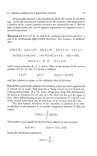 2.1. Inverse problems for x-hyperbolic systems 85 
Of particular interest is the situation in which the matrix K has fixed 
sign. Under the assumption imposed above the existence and uniqueness of 
a solution of the inverse problem concerned are obtained for any L. For the 
sake of definiteness, the case of negative eigenvalues will appear in more a 
detailed exposition. 
Theorem 2.1.4 Let D, H, Dt and H~ be continuous functions and let ~, ¢ 
and K be continuously differentiable functions. One assumes, in addition, 
that 
II ¢’(t)II < a exp {at}, ~ det H(z, 0)[ ~ 7 > O, ~(0) = ¢(0), 
-~(z,t)~ ~ ~ (l<i<n) 
with certain constants M, fl, 7 and a. Then in ~he domain ~ the inverse 
problem (2.1.2), (2.1.8), (2.1.9) has a solution 
V e1, C p e C, II v,I I ~ c exp{ b~) 
andI biss olulioies uniquien ~hei edicalcelda sso f fu~clions. 
ProofT hep roofo f the existencoef a solutiounn dert he abovea greements 
is carrieodu ta s usuM.T hisa mounttso fixinga point( ~,~ ) ~ D and con-siderincgh 
aracteris(t2i.ci .i0)U.p oni ntegratianlgo ngt hisc haracteristic 
we arrivaet relatio(n2s. 1.IIa)n d( 2.1.12)w,h erea ]]t he~ {’sa ree qual 
zero.A fterd ifferentiatwien gge tt hes ystemo f equation(s2 .I.14)-(2.1.15) 
of thes econdk indw hichc anb e rewritteinn the concisfeo rm( 2.1.16). 
Thei deab ehindd erivatioonf thee stimateisn questioins to refer, 
in additiotno the operatoIr, to anotheirn tegratioopne ratoJr witht he 
V~Iues 
0 
Thes ymbolJ } (~)s tandsf ort he functiondse finebdy the recursion 
~0(~) ~ J~(~) = ~(~_a(~)). 
Usingt he well-knowenx pression 
mk 
J~(~)= 
 