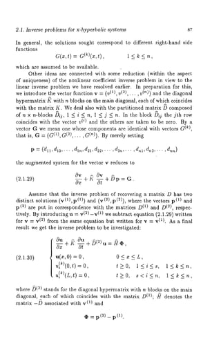 2.1. Inverse problems for x-hyperbolic systems 
In general, the solutions sought correspond to different right-hand side 
functions 
a(x,t) = G(k)(z,t), 1 < 
which are assumed to be available. 
Other ideas are connected with some reduction (within the aspect 
of uniqueness) of the nonlinear coefficient inverse problem in view to the 
linear inverse problem we have resolved earlier. In preparation for this, 
we introduce the vector function v = (v(1), v(2),... , (~)) and the diagonal 
hypermatrix ~ with n blocks on the main diagonal, each of which coincides 
with the matrix K. We deal also with the partitioned matrix ~ composed 
of n x n-blocks/~ij, 1 < i < n, 1 _< j _< n. In the block ~i~ the jth row 
coincides with the vector v(i) and the others are taken to be zero. By a 
(vke)c,tor G we mean one whose components are identical with vectors G 
that is, G = (G(1), G(2),... , G(~)). By merely setting 
p= (~l,d12,...,dln,d21,d22,...,d2n,...,dnl,dn2,...,dnn) 
the augmented system for the vector v reduces to 
(2.1.29) 
0v 0v 
--Oz+ ~" -~ + b p = G. 
Assume that the inverse problem of recovering a matrix D has two 
distinct solutions (v (1), p (1)) and (v (2), p (2)), where the vectors 
p(2) are put in correspondence with the matrices (1) and D(2), r espec-tively. 
By introducing u = v(2) -v(1) we subtract equation (2.1.29) written 
for v = v(2) from the same equation but written for v = v(1). As a final 
result we get the inverse problem to be investigated: 
(2.1.30) 
0~u+~ 0u+ /~(2) ~= .0 ~ N , 
u(z,O) = 0 < z < L, 
u}k)(O,t) = t_>O, l<i<s, 
u}~)(rt,) = t _>o , s < i _<, ~, 
l<k<n, 
l<k<n, 
where ~(2) stands for the diagonal hypermatrix with n blocks on the main 
diagonal, each of which coincides with the matrix D(2); ~r denotes the 
matrix -/~ associated with v(1) and 
(2) _ p (1). 
 
