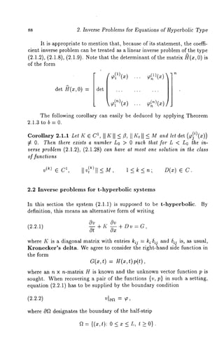 88 2. Inverse Problems for Equations of Hyperbolic Type 
It is appropriate to mention that, because of its statement, the coeffi-cient 
inverse problem can be treated as a linear inverse problem of the type 
(2.1.2), (2.1.8), (2.1.9). Note that the determinant of the matrix ~(x, 
of the form 
det ~r(x, 0) 
The following corollary can easily be deduced by applying Theorem 
2.1.3 to b = 0. 
Corollary 2.1.1 Let K e C1, II I~ II I1 II M and let det (~i)(x)) 
¢ O. Then there exists a number Lo > 0 such that for L < Lo the in-verse 
problem (2.1.2), (2.1.28) can have at most one solution in the class 
or functions 
v (k) E C1, Ilv} k)II<-M, l<k<n;. D(x) ~ 
2.2 Inverse problems for t-hyperbolic systems 
In this section the system (2.1.1) is supposed to be t-hyperbollc. By 
definition, this means an alternative form of writing 
(2.2.1) 
c)v cgv 
O---i + I( ~x + DV= a, 
where K is a diagonal matrix with entries kij : ki ~ij and 5ij is, as usual, 
Kronecker’s delta. We agree to consider the right-hand side function in 
the form 
C(x, t) = H(x, t) p(t), 
where an n x n-matrix H is known and the unknown vector function p is 
sought. When recovering a pair of the functions {v, p} in such a setting, 
equation (2.2.1) has to be supplied by the boundary condition 
(2.2.2) vloa = ~’, 
where Of 2 designates the boundary of the half-strip 
a={(x,O: O<~<L, t>O}. 
 