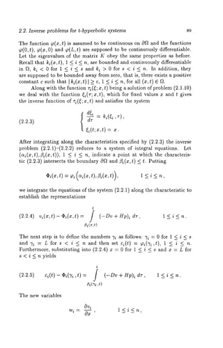 2.2. Inverse problems for t-hyperbolic systems 89 
The function ~(x,t) is assumed to be continuous on 0f~ and the functions 
~(0, t), p(x, 0) and ~(L, t) are supposed to be continuously differentiable. 
Let the eigenvalues of the matrix K obey the same properties as before. 
Recall that ki(x , t), 1 < i < n, are bounded and continuously differentiable 
in f~, ki < 0 for 1 < i < s and ki > 0 for s < i_< n. In addition, they 
are supposed to be bounded away from zero, that is, there exists a positive 
constant c such that I ki(x,t)] >_ c, 1 < i < n, for all (x,t) E ft. 
Along with the function ri ((; x, t) being a solution of problem (2.1.10) 
we deal with the function ~i(r; x,t), which for fixed values z and t gives 
the inverse function of ri(~; x, t) and satisfies the system 
(2.2.3) 
= , 
= x. 
After integrating along the characteristics specified by (2.2.3) the inverse 
problem (2.2.1)-(2.2.2) reduces to a system of integral equations. 
(ai(x,t),13i(x,t)), 1 <_ i indica te a poin t at whi ch the ch aracteris-tic 
(2.2.3) intersects the boundary Oft and ¢?i(x, t) _< t. Putting 
,(bi(x,t) = pi(ai(x,t),~3i(x,t)) l<i<n, 
we integrate the equations of the system (2.2.1) along the characteristic 
establish the representations 
t 
(2.2.4) vi(z’,t )-~i(x,t)= / (-Dv+Sp) i dr, l<i<n. 
~i(~,t) 
The next step is to define the numbers 7i as follows: 7i = 0 for 1 < i < s 
and 7i = L for s < i _< n and then set Q(t) = ~i(Ti ,~), 1 ~ i ~_ ft. 
Furthermore, substituting into (2,2.4) x = 0 for 1 < i < s and x = L for 
s < i _< n yields 
t 
(2.2.5) ei(t)- q~i(’h,t) = f (-Dv + Hp)~ dr, 1 < 
fli(’Yi ,t) 
The new variables 
iOV 
wi= Ox 
l<i<n, 
 