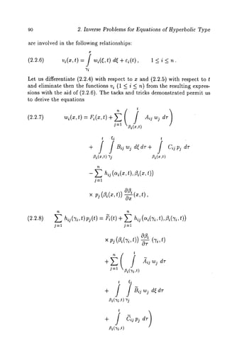 90 2. Inverse Problems for Equations of Hyperbolic Type 
are involved in the following relationships: 
(2.2.6) vi(x,t) = wi((,t ) d( + Q(* ), 1 < i < 
~’i 
Let us differentiate (2.2.4) with respect to x and (2.2.5) with respect 
and eliminate then the functions vi (1 < i < n) from the resulting expres-sions 
with the aid of (2.2.6). The tacks and tricks demonstrated permit 
to derive the equations 
~i(x,t) ~i(x,t) 
- ~ h~( o~(~t,) , Z,(~, 
j--1 
× ~,~(Z,(~,0t)~)( ~, t), 
(~.~.8) E hij(Ti’t)pj (t) = ~i(t)+ hij(ai(Ti,t),~i(Ti,t)) 
j=l j=t 
× p~(Z~(~o,(tk~),)~ ,t) 
t 
j--1 ~(7~’ ’,t) 
+ / / ~jwj d~dr 
~i(~i,t) 
t 
/3i(~i ,t) 
 