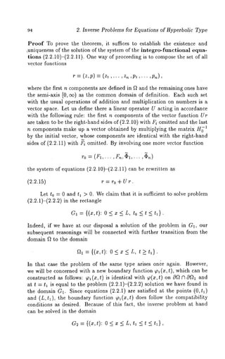 2. Inverse Problems for Equations of Hyperbolic Type 
Proof To prove the theorem, it suffices to establish the existence and 
~uniqueness of the solution of the system of the integro-functional equa-tions 
(2.2.10)-(2.2.11). One way of proceeding is to compose the set of 
vector functions 
r = (z,p) = (zl,.. ,z, ,pl ,... 
where the first n components are defined in f~ and the remaining ones have 
the semi-axis [0, ee) as the commond omain of definition. Each such set 
with the usual operations of addition and multiplication on numbers is a 
vector space. Let us define there a linear operator U acting in accordance 
with the following rule: the first n components of the vector function Ur 
are taken to be the right-hand sides of (2.2.10) with Fi omitted and the last 
n components make up a vector obtained by multiplying the matrix H~’I 
by the initial vector, whose components are identical with the right-hand 
sides of (2.2.11) with ~i omitted. By involving one more vector function 
~’0 = (fl,... ,fn,~l,... ,~n) 
the system of equations (2.2.10)-(2.2.11) can be rewritten 
(2.2.15) r = ro + Ur. 
Let to = 0 and tl > 0. We claim that it is sufficient to solve problem 
(2.2.1)-(2.2.2) in the rectangle 
G1 = {(x,t): 0<z<L, to_<t_< 
Indeed, if we have at our disposal a solution of the problem in G1, our 
subsequent reasonings will be connected with further transition from the 
domain ft to the domain 
~1 -~ {(X,t): 0 < X L,t > _ tl} . 
In that case the problem of the same type arises once again. However, 
we will be concerned with a new boundary function ~ (x, t), which can be 
constructed as follows: ~ (x, t) is identical with ~(x, t) on 0f~ n 0f~l 
at t = t~ is equal to the problem (2.2.1)-(2.2.2) solution we have found 
the domain G~. Since equations (2.2.1) are satisfied at the points (O,tl) 
and (L,tl), the boundary function ~(x,t) does follow the compatibility 
conditions as desired. Because of this fact, the inverse problem at hand 
can be solved in the domain 
G2={(z,t): 0<x<L,t~ _<t <t~}, 
 