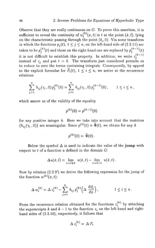 96 2. Inverse Problems for Equations of Hyperbolic Type 
Observe that they are really continuous on G. To prove this assertion, it is 
sufficient to reveal the continuity of w~)(z, t) in t at the point (~, t~, lying 
on the characteristic passing through the point (5i, 0). Via some transform 
in which the functions pj(t), 1 <_ j <_ n, on the left-hand side of (2.2.11) are 
taken to be p~k)(t) and those on the right-hand one are replaced by p~-l)(t) 
(~-1) 
it is not difficult to establish this property. In addition, we write zj 
instead of zj and put t = O. The transform just considered permits us 
to reduce to zero the terms containing integrals. Consequently, by appeal 
to the explicit formulae for ~i(t), 1 < i < n, we arrive at the recurrence 
relations 
hij(’~i,O)P~ k)(O) = E hij (’~i ’O)P} k-1)(O) 
j=l j=l 
l<i<n, 
which assure us of the validity of the equality 
for any positive integer k. Here we take into account that the matrices 
(hij(7 i , 0)) are nonsingular. Since p(°)(t) = ~(t), we obtain for any k 
= 
Below the symbol A is used to indicate the value of the jump with 
respect to t of a function u defined in the domain G: 
Au(2, t~ = lim u(2,t)- lira u(2,t). 
t~{+O t~{-O 
Now by relation (2.2.9’) we derive the following expression for the jump 
the function w(k)(x, t): 
l<i<n. 
From the recurrence relation obtained for the functions z}~) by attaching 
the superscripts k and k - 1 to the function z i on the left-hand and right-hand 
sides of (2.2.10), respectively, it follows that 
 