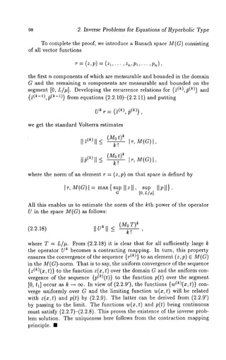 98 2. Inverse Problems for Equations of Hyperbolic Type 
To complete the proof, we introduce a Banach space M(G) consisting 
of all vector functions 
~= (z,p)= (zl,..., z,,pl,... 
the first n components of which are measurable and bounded in the domain 
G and the remaining n components are measurable and bounded on the 
segment [0, L/p]. Developing the recurrence relations for (5(k),/5(k)) 
(2(~-1),15(~-1)) from equations (2.2.10)-(2.2.11) and 
U~ r= (2(~), ~(k)), 
we get the standard Volterra estimates 
- k! It, M(G)I, 
Ufi(~)ll < (Mok! t)~ Ir, M(G) 
where the norm of an element r = (z,p) on that space is defined by 
Ir, M(a)l= max{sup Ilzll, sup Ilpll}. 
G [0, L/#] 
All this enables us to estimate the norm of the kth power of the operator 
U in the space M(G) as follows: 
(kMo T) 
(2.2.18) IIU~ll _< ~! , 
where T = L/#. From (2.2.18) it is clear that for all sufficiently large 
the operator U~ becomes a contracting mapping. In turn, this property 
ensures the convergence of the sequence {r(~)} to an element (z, p) e M(G) 
in the M(G)-norm. That is to say, the uniform convergence of the sequence 
{z(~)(x, t)} to the function z(x, t) over the domain G and the uniform con-vergence 
of the sequence {p(k)(t)} to the function p(t) over the segment 
[0, tl] occur as k --, ec. In view of (2.2.9’), the functions {w(~)(x, t)} 
verge uniformly over G and the limiting function w(x,t) will be related 
with z(x,t) and p(t) by (2.2.9). The latter can be derived from (2.2.9’) 
by passing to the limit. The functions w(x,t) and p(t) being continuous 
must satisfy (2.2.7)-(2.2.8). This proves the existence of the inverse prob-lem 
solution. The uniqueness here follows from the contraction mapping 
principle. ¯ 
 