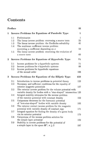 Contents 
Preface ooo 
nl 
Inverse Problems for Equations of Parabolic Type 
1,1 Preliminaries 
1,2 The linear inverse problem: recovering a source term 
1,3 The linear inverse problem: the Fredholm solvability 
1.4 The nonlinear coefficient inverse problem: 
recovering a coefficient depending on x 
1.5 The linear inverse problem: recovering the evolution of 
a source term 
1 
25 
41 
54 
60 
2 Inverse Problems for Equations of Hyperbolic Type 
2.1 Inverse problems for x-hyperbolic systems 
2.2 Inverse problems for t-hyperbolic systems 
2.3 Inverse problems for hyperbolic equations 
of the second order 
71 
71 
88 
106 
3 Inverse Problems for Equations of the Elliptic Type 123 
3.1 Introduction to inverse problems in potential theory 123 
3.2 Necessary and sufficient conditions for the equality of 
exterior magnetic potentials 127 
3.3 The exterior inverse problem for the volume potential with 
variable density for bodies with a "star-shaped" intersection 139 
3.4 Integral stability estimates for the inverse problem 
of the exterior potential with constant density 152 
3.5 Uniqueness theorems for the harmonic potential 
of "non-star-shaped" bodies with variable density 166 
3.6 The exterior contact inverse problem for the magnetic 
potential with variable density of constant sign 171 
3.7 Integral equation for finding the density of a given body 
via its exterior potential 179 
3.8 Uniqueness of the inverse problem solution for 
the simple layer potential 192 
3,9 Stability in inverse problems for the potential of 
a simple layer in the space R~, n >_ 3 197 
xi 
 