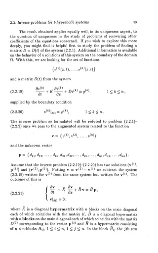 2.2. Inverse problems for t-hyperbolic systems 99 
The result obtained applies equally well, in its uniqueness aspect, to 
the question of uniqueness in the study of problems of recovering other 
coefficients of the equations concerned. If you wish to explore this more 
deeply, you might find it helpful first to study the problem of finding a 
matrix D = D(t) of the system (2.2.1). Additional information is available 
on the behavior of n solutions of this system on the boundary of the domain 
f~. With this, we are looking for the set of functions 
{ v(l (x, ,),..., ,)} 
and a matrix D(t) from the system 
(2.2.19) 
Ov(k) Ov(k) 
0-~-- + K ~ + Dv( ~ ) = g(~), 1 < k < n 
supplied by the boundary condition 
(2.2.20) v(~)loa = T(~), 1 < k < n. 
The inverse problem so formulated will be reduced to problem 2.2.1)- 
(2.2.2) once we pass to the augmented system related to the function 
V : (V(1), V(2), ... , V(n)) 
and the unknown vector 
p = (dl~., d12, ... , d~n, d21, d22, . . . , d2n,... , dnl, dn2,... , dnn) . 
Assume that the inverse problem (2.2.19)-(2.2.20) has two solutions (~), 
p(~)) and (v(2),p(2)). Putting (2) - v(~ ) we subtr act the s yste 
(2.2.19) written for (2) from t he s ame system but written f or v (~). The 
outcome of this is 
(2.2.21) 
0v ~ 0v 
+ N 
vl0a = 0, 
+/~v = £rp, 
where ~" is a diagonal hypermatrix with n blocks on the main diagonal 
each of which coincides with the matrix K, /~ is a diagonal hypermatrix 
with n blocks on the main diagonal each of which coincides with the matrix 
D(2) corresponding to the vector p (2) and ~ is a hypermatrix consisting 
of n x n-blocks Hid, 1 < i < n, 1 <_ j <_ n. In the block ~rij the jth row 
 
