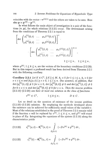 100 2. Inverse Problems for Equatiqns of Hyperbolic Type 
coincides with the vector -v(i)(1) and the others are taken to be zero. Here 
also p = p (2) _ p (1). 
In what follows the main object of investigation is a pair of the func-tions 
(v, p), for which relations (2.2.21) occur. The determinant arising 
from the conditions of Theorem 2.2.1 is equal to 
~)(0, t)... 
l<i<n, l<k<n, 
where ~(k), 1 < k < n, are the vectors of the boundary conditions (2.2.20). 
But in this respect a profound result has been derived from Theorem 2.2.1 
with the following corollary. 
Corollary 2.2.1 retiree 1, II K Il <- M, ki < O for l < i < s, ki >O for 
s < i < n and Iki(x,t) l k c > O, 1 < i < n. One assumes, in addition, that 
det (~T~)(L,t)) # 0 s = 0, det ( 9}~)(0,t)) :/: 0 and det (~lk)( L,t)) # 0 
forO < s < n and det (~)(O,t)) #0fors-=n. Then lhe inverse problem 
(2.2.19)-(2.2.20) can have at most one solution in the class of functions 
V(k) 6 C1, l<k<n; D 6 C. 
Let us dwell on the question of existence of the inverse problem 
(2.2.19)-(2.2.20) solution. By employing the methods developed above 
the existence can be achieved for sufficiently small values of the variable t. 
Most of the relations established in the proof of Theorem 2.2.1 remain valid 
if the function v will be replaced by v(~), 1 _~ k _~ n, and g(~) will stand 
in place of Hp. Integrating the equations of the system (2.2.19) along the 
characteristics yields 
t 
(2.2.22) 
_ = / 
~i(z,t) 
(-D (~) +g(k)) dr 
(2.2.23) 
t 
~i(’ri,t ) 
(-D (~) +g(~)) dr 
 