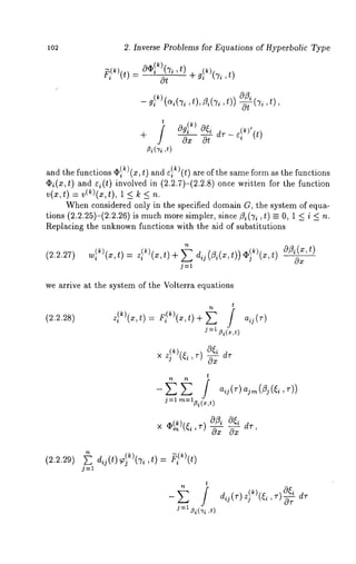 102 2. Inverse Problems for Equations of Hyperbolic Type 
_ g~k)(-~(t~),i Z, i(~it,) ) -Ec ~i, 
t ~ (k) 
+ f ~gioOx ~odtr - 
~i(Ti ,t) 
and the functions (I)l ~)(x, t) and ~I~)(t) are of the same form as the functions 
¢2i(x,t) and Q(t) involved in (2.2.7)-(2.2.8) once written for the function 
v(x, t) = v(~)(x, t), 1 < k < n. 
When considered only in the specified domain G, the system of equa-tions 
(2.2.25)-(2.2.26)is much more simpler, since ~i(Ti ,t) =_ O, 1 < i < 
Replacing the unknown functions with the aid of substitutions 
0x 
we arrive at the system of the Volterra equations 
t 
(2.2.28) z~)(x’t) = Fi’)(x’t)+ ~ i aij(r) 
j=l 13i(x,t) 
× z~)(~,i ~ dr 
t 
j:l )ra=l~i(x,t 
aij (v) aim (~j (~i 
x ~)(~ ,) aZ~a {~d r ’ Ox Ox ’ 
(2.2.29) 
n 
dq(t)~)(Ti,t)= ~i~)(t) 
O~i dr 
-- ~ i dij(r) z}k)(~i’r)-~r j=t ~i(3’i ,t) 
 