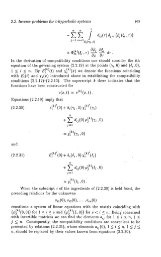 2.2. Inverse problems for t-hyperbolic systems 103 
t 
× ~)(~i ~-)o~j 
’ Ox 
In the derivation of compatibility conditions one should consider the ith 
equation of the governing system (2.2.19) at the points (7i, 0) (6i, 0), 
1 ~ i ~ n. By E~)(t) and X~)(x) we denote the functions coinciding 
with E~(t) and X~(x) introduced above in establishing the compatibility 
conditions (2.2.12)-(2.2.13). The superscript ~ there indicates that 
functions have been constructed for 
~(~t, ) =v (~)(~, 
Equutions (2.2.19) imply that 
(~.~.30) ~)’(0) + ~(~, 
+ ~ 
j=l 
= gi( ktT)"i ,0) 
and 
(2.2.31) E~})’(0+) k ~(~,0, )xl~)’(~) 
j---1 
Whenth e subscript i of the ingredients of (2.2.30 is held fixed, the 
preceding relations for the unknowns 
ail (0), ai2(O),..., ain(O) 
constitute a system of linear equations with the matrix coinciding with 
(~k)(0,0)) for 1 < i <s and (~k)(L,0)) < n. Bein g concerned 
with invertible matrices we can find the elements aij for 1 < i < n, 1 < 
j _< n. Consequently, the compatibility conditions are convenient to be 
presented by relations (2.2.31), whose elements a~j(0), 1 < i < n, 1 _< 
n, should be replaced by their values known from equations (2.2.30). 
 