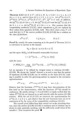 lO4 2. Inverse Problems for Equations of Hyperbolic Type 
Theorem 2.2.2 Let K ~ C1, II K II ~- M, ki < 0 for 1 < i < s, ]~i > 0 
for s < i ~_ n, and let ]]~i(x,t)] >_ c > O, 1 < i < n. Let ~(~)(x,t) 
~a(~)(0, t), ~(k)(L,t), ~(~)(x,0) ~ ¯ g(~), g(~ ) ~ C and, in ad dit 
det (~Ik)(L,t)) ~ 0 s = 0,det ( ~al~)(0,t)) ¢ 0 anddet (~ al~) (L,t)) ¢ 0 
for0<s<nd, et( (0,t)) # O for s = n. Onea ssumetsh at the 
compatibility conditions (2.2.31), whose ingredients aij(O) are replaced by 
their values from equations (2.2.30), hold. Then there exist a time T > 0 
such that for t <_ T the inverse problem (2.2.19)-(2.2.20) has a solulion in 
the class of functions 
v(~)G 1 1 <k<n" D ~ C 
Proof By exactly the same reasoning as in the proof of Theorem 2.2.1 it 
is convenient to operate in the domain 
ar = e a, t < T} 
and the space M(f~7,) of all bounded measurable functions 
r = {Z(1)(x,t),... ,Z(n)(x,t), 
with the norm 
Ir, M(~IT )= max{ llz(1)(x,t)ll,... ,llz(~)(m,t)l], IlD(t) 
(Tx,t)~a 
Let an operator U be defined by integral terms in relations (2.2.28)- 
(2.2.29). We choose the "initial" element r0 in such a way that the system 
of equations (2.2.28)-(2.2.29) can be written in the form (2.2.15), 
ing it possible to solve the governing system by appeal to the successive 
approximations 
r(0) ---- r0 , r (m) : r o + U r(m-l) m = 1, 2, 
Observe that the functions z(k)(m)(x,t) may have discontinuities of the 
first kind on the characteristics, while the functions D(’~)(t) should be 
continuous. By merely setting t = 0 in (2.2.29) it is easily verified that the 
values D(’~)(0) do not depend on m and coincide with the system (2.2.30) 
solution. With the aid of (2.2.27) we construct the approximations for 
w(~)(z, t), 1 < k < andobserve that the n ew functions turn out t o be 
continuous in f~T by virtue of the compatibility conditions (2.2.31). 
The current proof differs from that carried out in the preceding theo-rem, 
since the system (2.2.28)-(2.2.29) is nonlinear and its solution can 
shown to exist, generally speaking, only for sufficiently small values of the 
variable t. This completes the proof. ¯ 
 