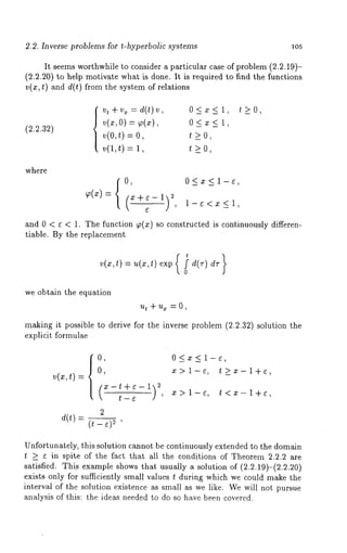 2.2. Inverse problems for t-hyperbolic systems 105 
It seems worthwhile 
(2.2.20) to help motivate 
v(z, t) and d(t) from the 
to consider a particular case of problem (2.2.19)- 
what is done. It is required to find the functions 
system of relations 
(2.2.32) 
vt + v~ = d(t)v O < x < 1, 
v(x,O) = ~(x), 0 < x < 1, 
= o, t o, 
v(1,t)= t ~0, 
t>_O, 
where 
0, O<x<l-~, 
~(x)-- x÷e-1 
( 
and 0 < ¢ < 1. The function ~(x) so constructed is continuously differen-tiable. 
By the replacement 
we obtain the equation 
ut + ux = 0 , 
making it possible to derive tbr the inverse problem (2.2.32) solution the 
explicit formulae 
0, 0<x<l-~, 
v(x,t)= 
0, x> l-e, t_>x-l+e, 
(2x-t+~-l) -- x>l-e, t<x-l+e, 
t ~ ’ 
2 
d(t) 
(t - ~)~ 
Unfortunately, this solution cannot be continuously extended to the domain 
t >_ e in spite of the fact that all the conditions of Theorem 2.2.2 are 
satisfied. This example shows that usually a solution of (2.2.19)-(2.2.20) 
exists only for sufficiently small values t during which we could make the 
interval of the solution existence as small as we like. We will not pursue 
analysis of this: the ideas needed to do so have been covered. 
 