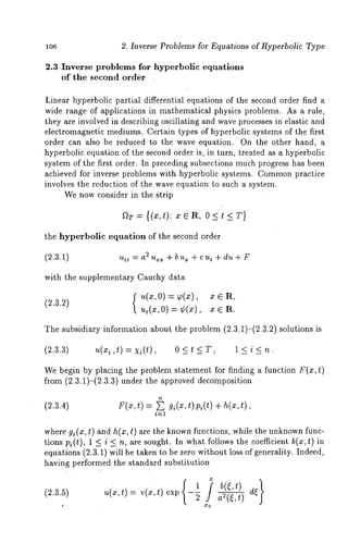 lO6 2. Inverse Problems for Equations of Hyperbolic Type 
2.3 Inverse problems for hyperbolic equations 
of the second order 
Linear hyperbolic partial differential equations of the second order find a 
wide range of applications in mathematical physics problems. As a rule, 
they are involved in describing oscillating and wave processes in elastic and 
electromagnetic mediums. Certain types of hyperbolic systems of the first 
order can also be reduced to the wave equation. On the other hand, a 
hyperbolic equation of the second order is, in turn, treated as a hyperbolic 
system of the first order. In preceding subsections much progress has been 
achieved for inverse problems with hyperbolic systems. Commopnr actice 
involves the reduction of the wave equation to such a system. 
We now consider in the strip 
aT= {(x,t): xER, O<t<T} 
the hyperbolic equation of the second order 
utt 2~ a uxx + b u~ + c ut q- du + F 
with the supplementary Cauchy data 
u(x,0) = ~(x), x 
(2.3.2) 
ut(x,O) = ¢(x), x ~ 
The subsidiary information about the problem (2.3.1)-(2.3.2) solutions 
(2.3.3) u(x i,t) = xi(t), 0 < t < T, 1 < i < 
We begin by placing the problem statement for finding a function F(x, t) 
from (2.3.1)-(2.3.3) under the approved decomposition 
(2.3.4) F(z,t) = ~ gi(x,t)Pi(t) + h(x,t), 
i=1 
where gi(x, t) and h(x, t) are the knownf unctions, while the unknownf unc-tions 
pi(t), 1 < i < n, are sought. In what follows the coefficient b(z,t) in 
equations (2.3..1) will be taken to be zero without loss of generality. Indeed, 
having performed the standard substitution 
u(x,t) = v(zc,t) exp -~ a2(~,t ) d~ 
 