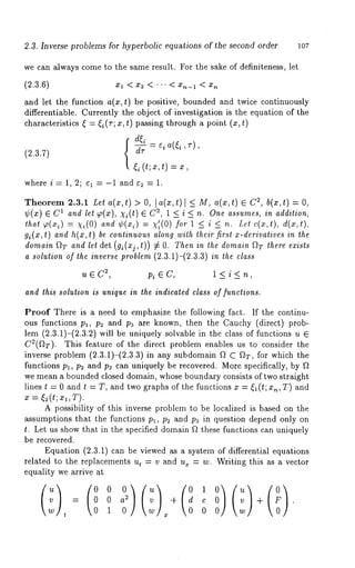 2.3. Inverse problems for hyperbolic equations of the second order lO7 
we can always come to the same result. For the sake of definiteness, let 
(2.3.6) xl < x2 < ’" < x,~_l < x,~ 
and let the function a(x,t) be positive, bounded and twice continuously 
differentiable. Currently the object of investigation is the equation of the 
characteristics ~ = ~i(r; x, t) passing through a point (x, t) 
(2.3.7) { ~ = ¢ia(~i ’ ~-) 
(t; x, t) = 
where i = 1, 2; el = -1 and e2 = 1. 
Theorem 2.3.1 Let a(x, t) > O, l a(x, t) < M,a(x, t) E C2, b(x, t) : 
¢(x) E C1 and let g~(x), xi(t) 2, 1 < i < n.One assumes, in ad dit ion, 
that ~(*i) = k’i(O) ’¢(xi) = g’ i( for 1 < i < n. Let c( x,t ), d(x,t), 
g~(x,t) and h(x,t) be continuous along with their first x-derivatives in 
domain f~T and let det (gi(xj,t)) ~ O. Then in the domain f~T there exists 
a solution of the inverse problem (2.3.1)-(2.3.3) in the class 
u ~ C2, Pi ~ C, 1 < i < n, 
and this solution is unique in the indicated class of functions. 
Proof There is a need to emphasize the following fact. If the continu-ous 
functions pl, p2 and pa are known, then the Cauchy (direct) prob-lem 
(2.3.1)-(2.3.2) will be uniquely solvable in the class of functions 
C~(f~:r). This feature of the direct problem enables us to consider the 
inverse problem (2.3.1)-(2.3.3) in any subdomain f~ C fiT, for which 
functions pl, p~ and pa can uniquely be recovered. More specifically, by ft 
we mean a bounded closed domain, whose boundary consists of two straight 
lines t = 0 and t = T, and two graphs of the functions x = ~(t;x~,T) and 
x = ~2(t;z~,T). 
A possibility of this inverse problem to be localized is based on the 
assumptions that the functions p~, p~ and p~ in question depend only on 
t. Let us show that in the specified domain f~ these functions can uniquely 
be recovered. 
Equation (2.3.1) can be viewed as a system of differential equations 
related to the replacements ut = v and u~ = w. Writing this as a vector 
equality we arrive at 
= 02 a + c + . 
t 1 0 ¯ 0 
 