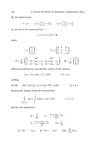 108 2. Inverse Problems for Equations of Hyperbolic Type 
By the replacements 
r I ~72~ l(v r2:~ a 
r2 = ~ -- W 
we are led to the canonical form 
rt=Krx+Dr+o, 
where 
(rl) a 0 , 
0 --a 
D= ~a tac + a% - a 
ac - aax - at 
at 
tac + aa~ -- a , (~ = ~a F . 
ac - aax [’ 
Additional information provides the validity of the relations 
0<i<n, 
yielding 
(2.3.8) a(xi ,t) [r2(xi ,t) + r~(xi ,t)] = X’i(t), l<i<n. 
Keeping the integral along the characteristic 
t 
Li(x,t) 0 
i= 1, 2, 
and the new parameters 
d 
B=-- C- 
2a ’ 
ac + aax - at 
22a 
E = ac - aa~ - at 
22a 
P --- (Pl ,... ,Pn), g= (gl,..., Pg= L Pigi, 
i=1 
 