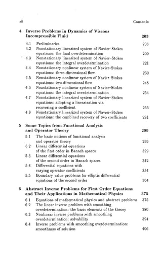 xli Con ~en ~s 
4 Inverse Problems in Dynamics of Viscous 
Incompressible Fluid 203 
4.1 Preliminaries 203 
4.2 Nonstationary linearized system of Navier-Stokes 
equations: the final overdetermination 209 
4.3 Nonstationary linearized system of Navier-Stokes 
equations: the integral overdetermination 221 
4.4 Nonstationary nonlinear system of Navier-Stokes 
equations: three-dimensional flow 230 
4.5 Nonstationary nonlinear system of Navier-Stokes 
equations: two-dimensional flow 248 
4.6 Nonstationary nonlinear system of Navier-Stokes 
equations: the integral overdetermination 254 
4.7 Nonstationary linearized system of Navier-Stokes 
equations: adopting a linearization via 
recovering a coefficient 266 
4.8 Nonstationary linearized system of Navier-Stokes 
equations: the combined recovery of two coefficients 281 
5 Some Topics from Functional Analysis 
and Operator Theory 299 
5.1 The basic notions of functional analysis 
and operator theory 299 
5.2 Linear differential equations 
of the first order in Banach spaces 329 
5.3 Linear differential equations 
of the second order in Banach spaces 342 
5.4 Differential equations with 
varying operator coefficients 354 
5.5 Boundary value problems for elliptic differential 
equations of the second order 364 
6 Abstract Inverse Problems for First Order Equations 
and Their Applications in Mathematical Physics 375 
6.1 Equations of mathematical physics and abstract problems 375 
6.2 The linear inverse problem with smoothing 
overdetermination: the basic elements of the theory 380 
6.3 Nonlinear inverse problems ,with smoothing 
overdetermination: solvability 394 
6.4 Inverse problems with.smoothing overdetermination: 
smoothness of solution 406 
 