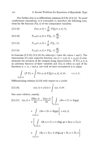 11o 2. Inverse Problems for Equations of Hyperbolic Type 
Our further step is to differentiate relations (2.3.9)-(2.3.11). To avoid 
cumbersomee xpressions, it is reasonable to introduce the following nota-tions 
for the function $’(z, t) of two independent variables: 
d 
(2.3.12) m~(T,x,t) = ~ m(~(T;x,t),~), 
(2.3.13) $’i+2(r, x, t) = 9~(~i d~i 
’ dx ’ 
d 
(2.3.14) ~+4(r,x,t) = ~ ~(~, 
(m3.5 ) = , ~. 
In formulae (2.3.12)-(2.3.15) the subscript i takes the values 1 ~nd 2. 
intervention of a new unknown function z(x, t) = v~(x, t) = u~t(x, t) com-plements 
the notation of the integral ~long characteristics. If U(r, x, t) 
an arbitrary function of three variables and X(x,t) refers to each of the 
functions u, v, w, z and p, one trick we have encountered is to ~dopt 
t 
Li(x,t) 0 
Differentiating relation (2.3.9) with respect to x yields 
t 
(2.3.16) w(x,t) = ~o’(x) + i z(x, r) d7 .. 
0 
One more relation, namely, 
(2.3.17) z(x,t)-= OR(x,t)Ox + Oa(x,t)Ox [L,ff, t) (Bu+Cv+H~p) 
(Bu + Ev + Hgp)] + a(x,t) 
L~(x,t) 
i=1,2. 
+iL~(x,t) 
 