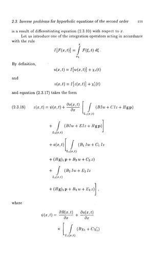 2.3. Inverse problems for hyperbolic equations of the second order 111 
is a result of differentiating equation (2.3.10) with respect to 
Let us introduce one of the integration operators acting in accordance 
with the rule 
i[7(x,t)] = ] *(~,t/de. 
By definition, 
and 
u(xt, ) =I [w(xt,) ] +x ,(t) 
v(~,t) =I[z(x,t)] 
and equation (2.3.17) takes the form 
(2.3.18) z(x,t) = ¢(x,t) Oa+( x,t) 
[ (BIw + CIz + Hgp) 
L~~x,t) 
+ / (BIw+EIz+Hgp)] 
L~(x,t) 
+a(x,t)[ / (BllW+Cllz 
+ (Hg)l p + Ba w + Ca 
+ ] (B2Iw+E2 Iz 
+(Hg)~p+B4w+E4z)] 
where 
7÷,(~,t)- O0R~( x+, t)0 O--a-2(x,t) 
 