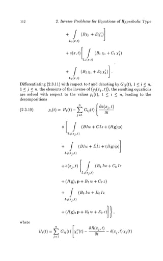 112 2. Inverse Problems for Equations of Hyperbolic Type 
L2(x,t) 
+a(x’t)[L(ff~l ,t) (B1XI-~-C1xII) 
+ / (B2xI+E2x’I)]. 
L~(x,t) 
Differentiating (2.3.11) with respect to t and denoting by Gij(t), 1 < i < 
1 < j < n, the elements of the inverse of (g~(xj, t)), the resulting equations 
are solved with respect to the values pi(t), < i < n, lea ding to the 
decompositions 
~ Oa(x_!jt, ) 
(2.3.19) pi(t) : Hi(t) - ~ Gij(t) 
Ot 
j=l 
[ 
x ] / (BIw + CIz + (Hg) 
LI(~j ,t) 
+ / (BIw + EIz + (Hg)p) 
L~(xj ,t) 
+a(xj,t)[~j(B5Iw+C5IZL~(,t) 
+ (Hg)~ p + B7 w + C7 z) 
+ / (B6Iw+E61z 
L~(xj ,t) 
where 
+(Hg)6p+Bsw+Egz)]}, 
Hi(t): Gi j(~) [~ /i/(t) £gI{(~j,~)Ot 
d(xj’t) Xj(t) 
j=l 
 